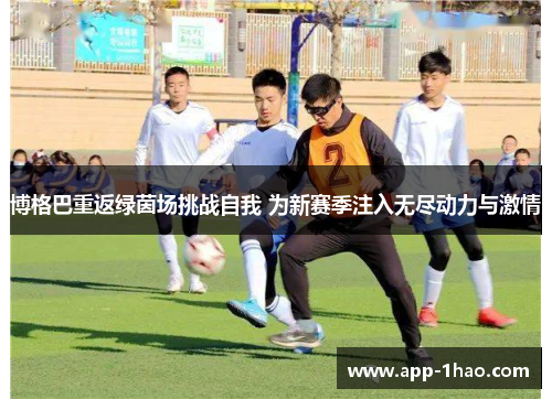 博格巴重返绿茵场挑战自我 为新赛季注入无尽动力与激情